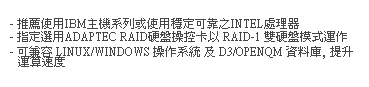 文字方塊:  
- 推薦使用IBM主機系列或使用穩定可靠之INTEL處理器  
- 指定選用ADAPTEC RAID硬盤操控卡以 RAID-1 雙硬盤模式運作
- 可兼容 LINUX/WINDOWS 操作系統 及 D3/OPENQM 資料庫, 提升運算速度 
 
