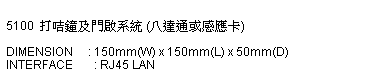 文字方塊:  
5100  打咭鐘及門啟系統 (八達通或感應卡)
 
DIMENSION     : 150mm(W) x 150mm(L) x 50mm(D)
INTERFACE       : RJ45 LAN 
