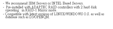 文字方塊: - We recommend IBM Servers or INTEL Based Servers.  
-  Pre-installed with ADAPTEC RAID controllers with 2 hard disk operating   in RAID-1 Mirror mode.  
- Compatible with latest versions of LINUX/WINDOWS O.S. as well as database such as D3/OPENQM. 
 
