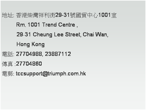 文字方塊:  
地址: 香港柴灣祥利街29-31號國貿中心1001室
　　  Rm. 1001 Trend Centre , 
          29-31 Cheung Lee Street, Chai Wan, 
          Hong Kong
電話: 27704988, 23887112
傳真 :27704860
電郵: tccsupport@triumph.com.hk　
