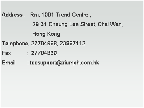 文字方塊:  
Address :   Rm. 1001 Trend Centre , 
                     29-31 Cheung Lee Street, Chai Wan, 
                     Hong Kong
Telephone: 27704988, 23887112
Fax           :  27704860
Email        : tccsupport@triumph.com.hk　
