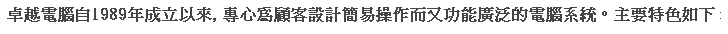 文字方塊: 卓越電腦自1989年成立以來, 專心為顧客設計簡易操作而又功能廣泛的電腦系統。主要特色如下 :
