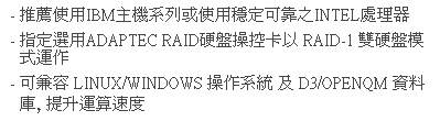 文字方塊: - 推薦使用IBM主機系列或使用穩定可靠之INTEL處理器  
- 指定選用ADAPTEC RAID硬盤操控卡以 RAID-1 雙硬盤模式運作
- 可兼容 LINUX/WINDOWS 操作系統 及 D3/OPENQM 資料庫, 提升運算速度 
 
