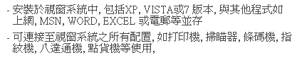 文字方塊: - 安裝於視窗系統中, 包括XP, VISTA或7 版本, 與其他程式如上網, MSN, WORD, EXCEL 或電郵等並存
- 可連接至視窗系統之所有配置, 如打印機, 掃瞄器, 條碼機, 指紋機, 八達通機, 點貨機等使用, 
