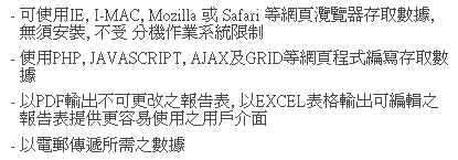 文字方塊: - 可使用IE, I-MAC, Mozilla 或 Safari 等網頁灠覽器存取數據,  無須安裝, 不受 分機作業系統限制
- 使用PHP, JAVASCRIPT, AJAX及GRID等網頁程式編寫存取數據
- 以PDF輸出不可更改之報告表, 以EXCEL表格輸出可編輯之報告表提供更容易使用之用戶介面
- 以電郵傳遞所需之數據 
