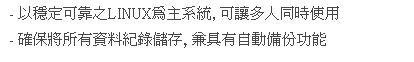 文字方塊: - 以穩定可靠之LINUX為主系統, 可讓多人同時使用
- 確保將所有資料紀錄儲存, 兼具有自動備份功能
