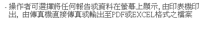 文字方塊: - 操作者可選擇將任何報告或資料在螢幕上顯示, 由印表機印出,  由傳真機直接傳真或輸出至PDF或EXCEL格式之檔案
