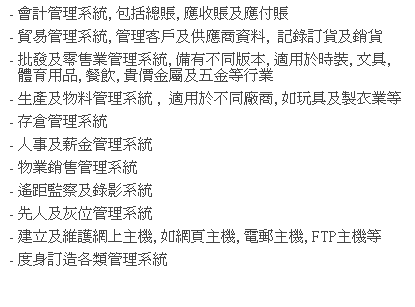 文字方塊: - 會計管理系統, 包括總賬, 應收賬及應付賬
- 貿易管理系統, 管理客戶及供應商資料,  記錄訂貨及銷貨
- 批發及零售業管理系統, 備有不同版本, 適用於時裝, 文具, 體育用品, 餐飲, 貴價金屬及五金等行業
- 生產及物料管理系統 ,  適用於不同廠商, 如玩具及製衣業等
- 存倉管理系統
- 人事及薪金管理系統 
- 物業銷售管理系統
- 遙距監察及錄影系統
- 先人及灰位管理系統
- 建立及維護網上主機, 如網頁主機, 電郵主機, FTP主機等 
- 度身訂造各類管理系統
