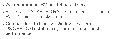文字方塊: - We recommend IBM or Intel-based server.  
- Preinstalled ADAPTEC RAID Controller operating in RAID-1 twin hard disks mirror mode.
- Compatible with Linux & Windows System and D3/OPENQM database system to ensure best performance. 
 
