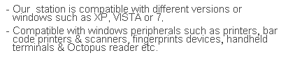 文字方塊: - Our  station is compatible with different versions or windows such as XP, VISTA or 7.
- Compatible with windows peripherals such as printers, bar code printers & scanners, fingerprints devices, handheld terminals & Octopus reader etc. 
