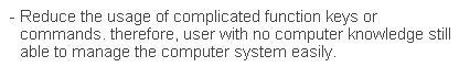 文字方塊: - Reduce the usage of complicated function keys or commands. therefore, user with no computer knowledge still able to manage the computer system easily.
