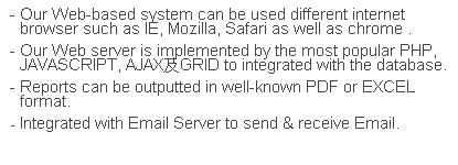 文字方塊: - Our Web-based system can be used different internet browser such as IE, Mozilla, Safari as well as chrome .
- Our Web server is implemented by the most popular PHP, JAVASCRIPT, AJAX及GRID to integrated with the database.
- Reports can be outputted in well-known PDF or EXCEL format.
- Integrated with Email Server to send & receive Email.
