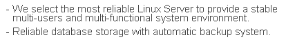 文字方塊: - We select the most reliable Linux Server to provide a stable  multi-users and multi-functional system environment.
- Reliable database storage with automatic backup system.
