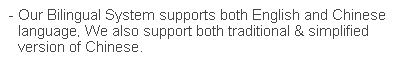 文字方塊: - Our Bilingual System supports both English and Chinese language. We also support both traditional & simplified version of Chinese.
