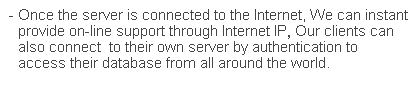 文字方塊: - Once the server is connected to the Internet, We can instant provide on-line support through Internet IP, Our clients can also connect  to their own server by authentication to access their database from all around the world.
 
